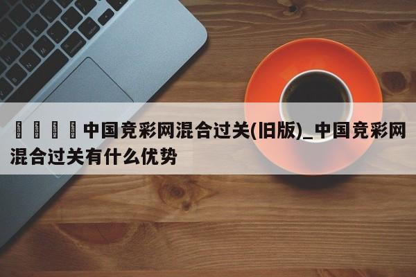🍊中国竞彩网混合过关(旧版)_中国竞彩网混合过关有什么优势