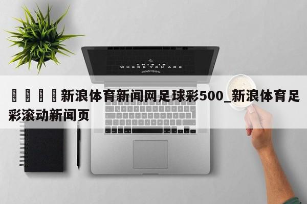🍊新浪体育新闻网足球彩500_新浪体育足彩滚动新闻页
