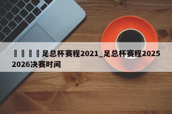 🍊足总杯赛程2021_足总杯赛程20252026决赛时间