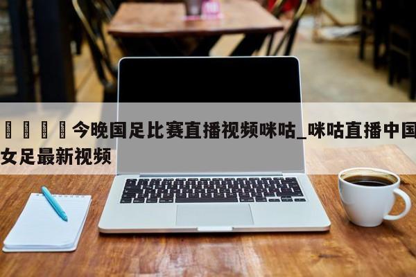 🍊今晚国足比赛直播视频咪咕_咪咕直播中国女足最新视频