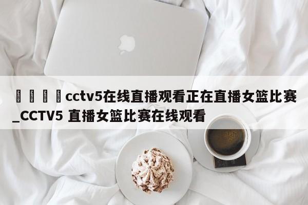 🍊cctv5在线直播观看正在直播女篮比赛_CCTV5 直播女篮比赛在线观看