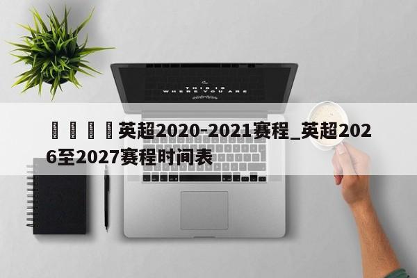 🍊英超2020-2021赛程_英超2026至2027赛程时间表