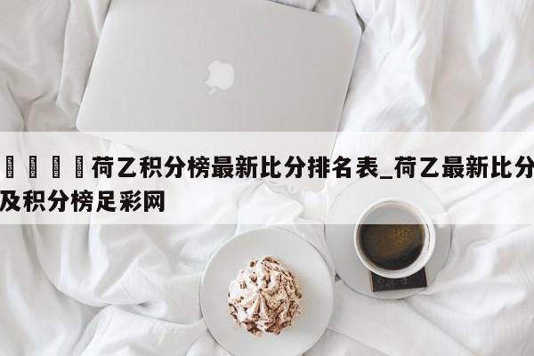 🍊荷乙积分榜最新比分排名表_荷乙最新比分及积分榜足彩网