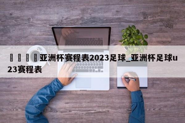 🍊亚洲杯赛程表2023足球_亚洲杯足球u23赛程表