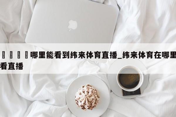 🍊哪里能看到纬来体育直播_纬来体育在哪里看直播