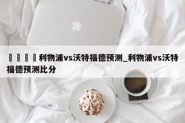 🍊利物浦vs沃特福德预测_利物浦vs沃特福德预测比分