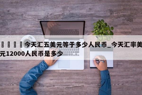 🍊今天汇五美元等于多少人民币_今天汇率美元12000人民币是多少