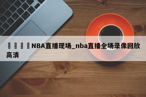 🍊NBA直播现场_nba直播全场录像回放高清