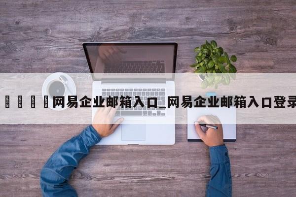 🍊网易企业邮箱入口_网易企业邮箱入口登录