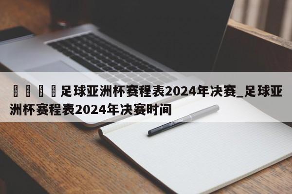 🍊足球亚洲杯赛程表2024年决赛_足球亚洲杯赛程表2024年决赛时间