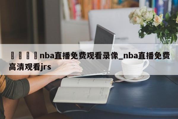 🍊nba直播免费观看录像_nba直播免费高清观看jrs