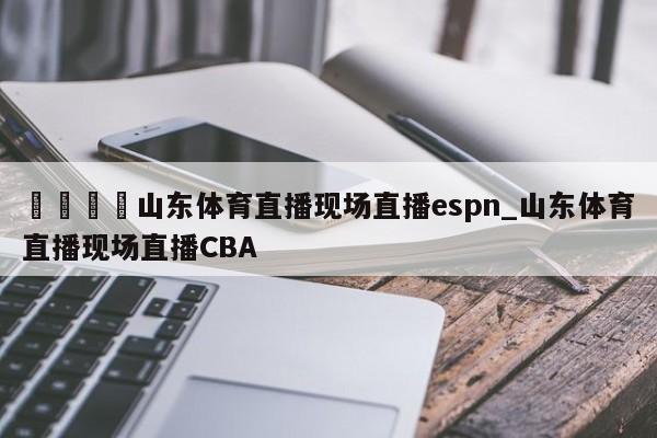 🍊山东体育直播现场直播espn_山东体育直播现场直播CBA