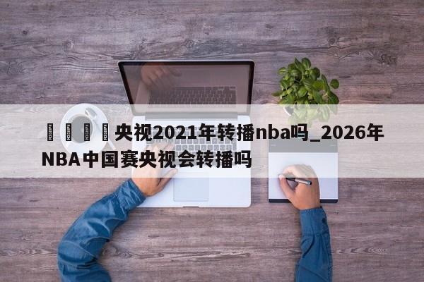 🍊央视2021年转播nba吗_2026年NBA中国赛央视会转播吗