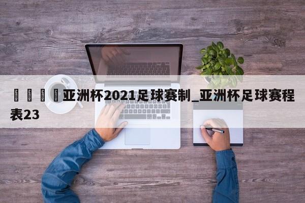 🍊亚洲杯2021足球赛制_亚洲杯足球赛程表23