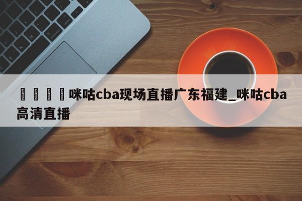 🍊咪咕cba现场直播广东福建_咪咕cba高清直播