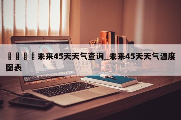 🍊未来45天天气查询_未来45天天气温度图表