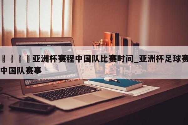 🍊亚洲杯赛程中国队比赛时间_亚洲杯足球赛中国队赛事