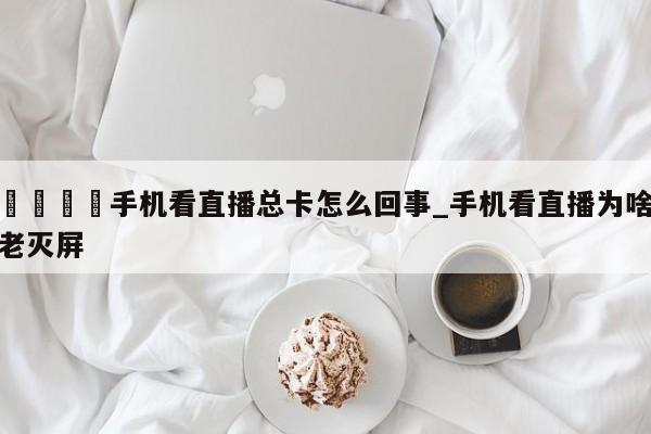 🍊手机看直播总卡怎么回事_手机看直播为啥老灭屏