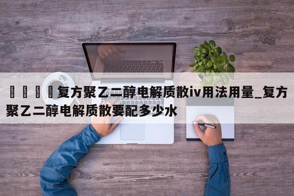 🍊复方聚乙二醇电解质散iv用法用量_复方聚乙二醇电解质散要配多少水