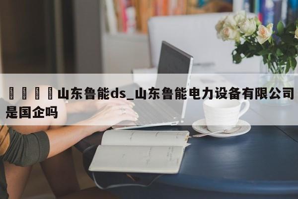 🍊山东鲁能ds_山东鲁能电力设备有限公司是国企吗