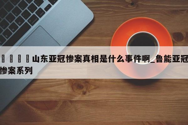 🍊山东亚冠惨案真相是什么事件啊_鲁能亚冠惨案系列