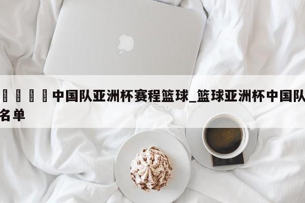 🍊中国队亚洲杯赛程篮球_篮球亚洲杯中国队名单