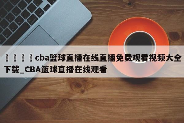 🍊cba篮球直播在线直播免费观看视频大全下载_CBA篮球直播在线观看
