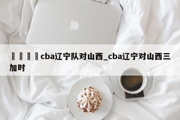 🍊cba辽宁队对山西_cba辽宁对山西三加时