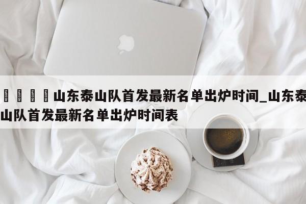 🍊山东泰山队首发最新名单出炉时间_山东泰山队首发最新名单出炉时间表