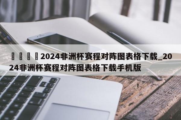 🍊2024非洲杯赛程对阵图表格下载_2024非洲杯赛程对阵图表格下载手机版