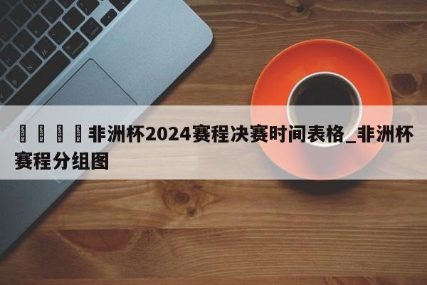 🍊非洲杯2024赛程决赛时间表格_非洲杯赛程分组图