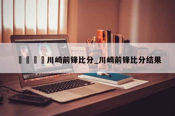🍊川崎前锋比分_川崎前锋比分结果