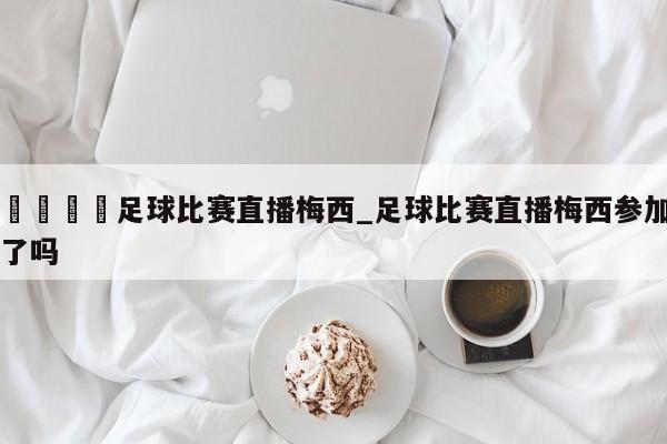 🍊足球比赛直播梅西_足球比赛直播梅西参加了吗